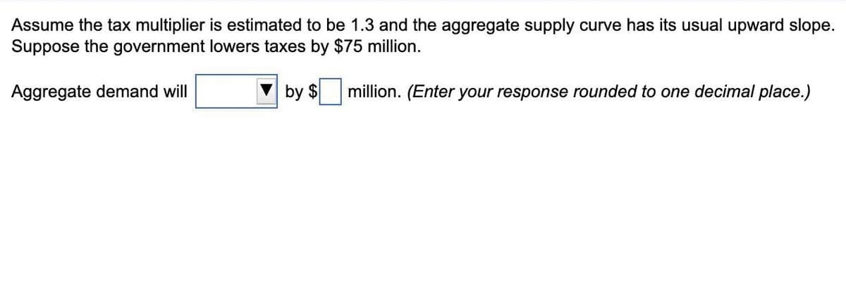 Assume the tax multiplier is estimated to be 1.3 and the aggregate supply curve has its usual upward slope.
Suppose the government lowers taxes by $75 million.
Aggregate demand will
by $
million. (Enter your response rounded to one decimal place.)