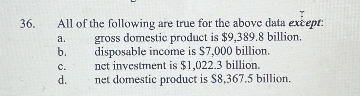 36.
All of the following are true for the above data except:
gross domestic product is $9,389.8 billion.
disposable income is $7,000 billion.
a.
b.
C.
d.
net investment is $1,022.3 billion.
net domestic product is $8,367.5 billion.