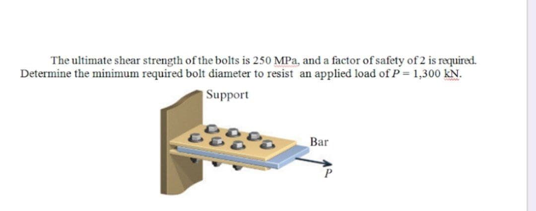 The ultimate shear strength of the bolts is 250 MPa, and a factor of safety of 2 is required.
Determine the minimum required bolt diameter to resist an applied load of P = 1,300 kN.
|Support
Bar
