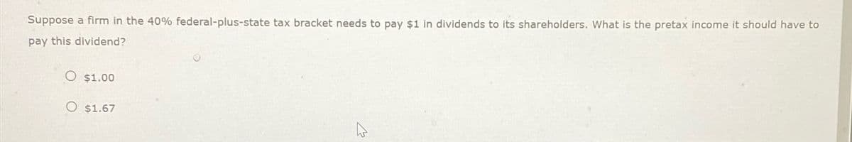 Suppose a firm in the 40% federal-plus-state tax bracket needs to pay $1 in dividends to its shareholders. What is the pretax income it should have to
pay this dividend?
$1.00
$1.67