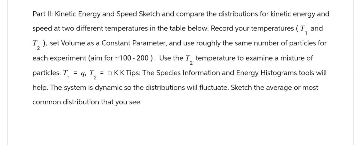 Part II: Kinetic Energy and Speed Sketch and compare the distributions for kinetic energy and
speed at two different temperatures in the table below. Record your temperatures (T and
2
1
T ), set Volume as a Constant Parameter, and use roughly the same number of particles for
each experiment (aim for ~100-200). Use the T temperature to examine a mixture of
particles. T
1
2
= q, T₂ = □ KK Tips: The Species Information and Energy Histograms tools will
2
help. The system is dynamic so the distributions will fluctuate. Sketch the average or most
common distribution that you see.