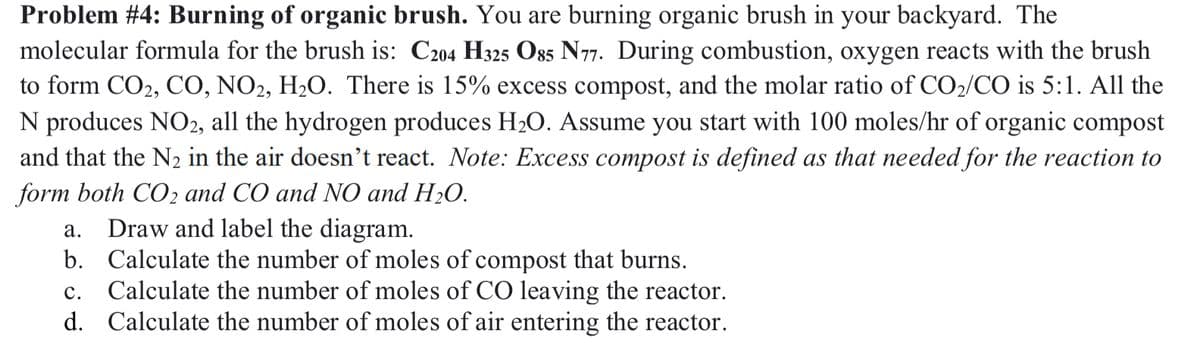 Problem #4: Burning of organic brush. You are burning organic brush in your backyard. The
molecular formula for the brush is: C204 H325 O85 N77. During combustion, oxygen reacts with the brush
to form CO2, CO, NO2, H₂O. There is 15% excess compost, and the molar ratio of CO2/CO is 5:1. All the
N produces NO2, all the hydrogen produces H2O. Assume you start with 100 moles/hr of organic compost
and that the N2 in the air doesn't react. Note: Excess compost is defined as that needed for the reaction to
form both CO2 and CO and NO and H₂O.
a. Draw and label the diagram.
b. Calculate the number of moles of compost that burns.
C.
Calculate the number of moles of CO leaving the reactor.
d. Calculate the number of moles of air entering the reactor.