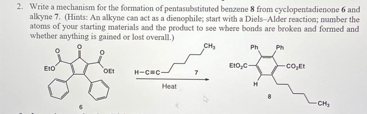 2. Write a mechanism for the formation of pentasubstituted benzene 8 from cyclopentadienone 6 and
alkyne 7. (Hints: An alkyne can act as a dienophile; start with a Diels-Alder reaction; number the
atoms of your starting materials and the product to see where bonds are broken and formed and
whether anything is gained or lost overall.)
Ph
Ph
CH3
EtO
-- کیسے ہو
H
8
-CH3
OEt
Heat
6