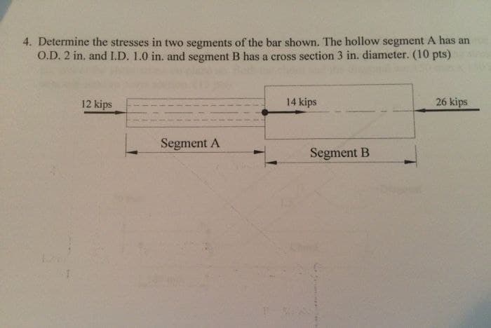 4. Determine the stresses in two segments of the bar shown. The hollow segment A has an
O.D. 2 in. and I.D. 1.0 in. and segment B has a cross section 3 in. diameter. (10 pts)
12 kips
14 kips
26 kips
Segment A
Segment B