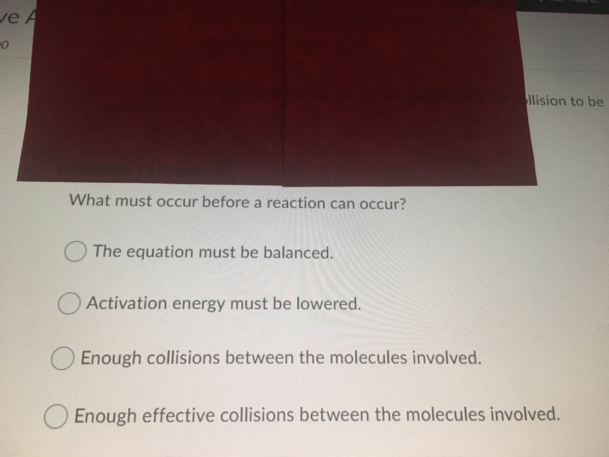 ve A
llision to be
What must occur before a reaction can occur?
O The equation must be balanced.
OActivation energy must be lowered.
Enough collisions between the molecules involved.
Enough effective collisions between the molecules involved.
