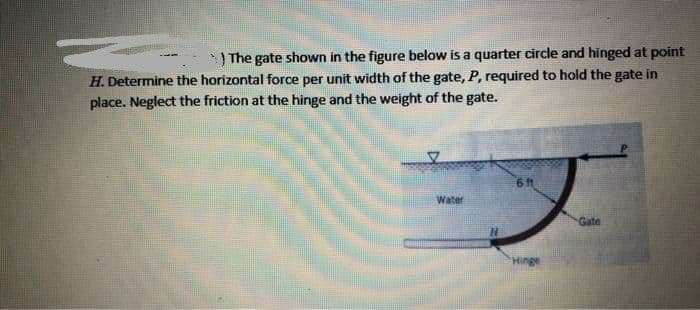 ) The gate shown in the figure below is a quarter circle and hinged at point
H. Determine the horizontal force per unit width of the gate, P, required to hold the gate in
place. Neglect the friction at the hinge and the weight of the gate.
6 ft
Water
Gate
Hinge
