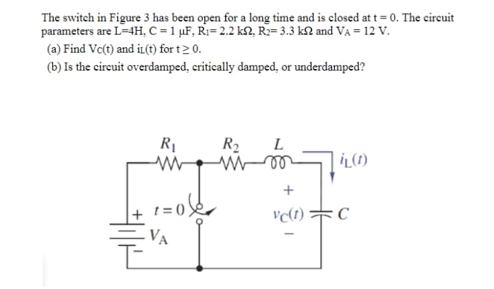 The switch in Figure 3 has been open for a long time and is closed at t = 0. The circuit
parameters are L=4H, C = 1 µF, R1=2.2 k2, R2= 3.3 kN and VA = 12 V.
(a) Find Vc(t) and iL(t) for t> 0.
(b) Is the circuit overdamped, critically damped, or underdamped?
R1
R2
ll
L
İL(1)
+
t = 0)
vc(1) C
+
VA

