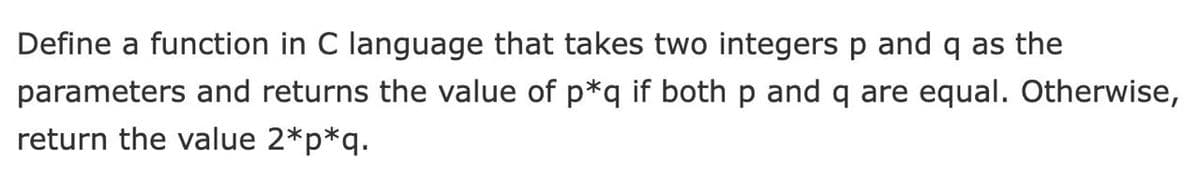 Define a function in C language that takes two integers p and q as the
parameters and returns the value of p*q if both p and q are equal. Otherwise,
return the value 2*p*q.
