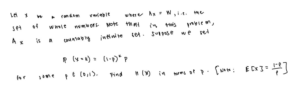 Let
be
random
variable
where
Ax :
= W
'
Set
of
Whole
numbers.
Note that
in
this
Ах
is a
countably
infinite
set.
Suppose
P (X = k) = (1-P)"P
.e.
the
problem,
we
set
for
Some
PE
ε (0,1).
Find
H (X)
in
terms of
P.
[Note:
E [x] = 17+ P ]