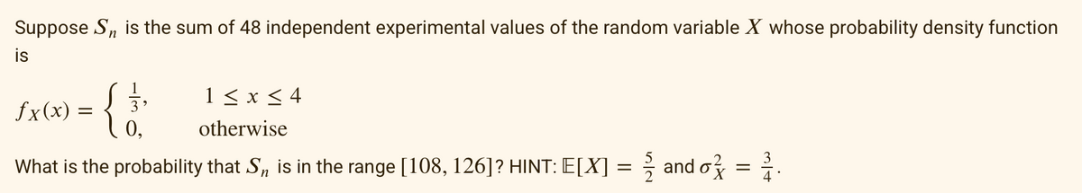 Suppose Sn is the sum of 48 independent experimental values of the random variable X whose probability density function
is
fx(x)
1 ≤ x ≤ 4
otherwise
What is the probability that Sn is in the range [108, 126]? HINT: E[X] =
ܘܬ܂
=
0,
and o
||
=
