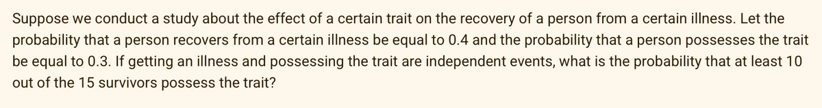 Suppose we conduct a study about the effect of a certain trait on the recovery of a person from a certain illness. Let the
probability that a person recovers from a certain illness be equal to 0.4 and the probability that a person possesses the trait
be equal to 0.3. If getting an illness and possessing the trait are independent events, what is the probability that at least 10
out of the 15 survivors possess the trait?