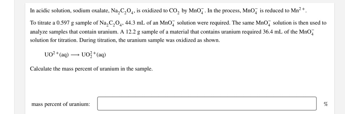 In acidic solution, sodium oxalate, Na, C,04, is oxidized to CO, by MnO̟ . In the process, MnO, is reduced to Mn2 +.
To titrate a 0.597 g sample of Na,C,O,, 44.3 mL of an MnO, solution were required. The same MnO, solution is then used to
analyze samples that contain uranium. A 12.2 g sample of a material that contains uranium required 36.4 mL of the MnO,
solution for titration. During titration, the uranium sample was oxidized as shown.
UO²+(aq) ·
- UO?* (aq)
Calculate the mass percent of uranium in the sample.
mass percent of uranium:
%
