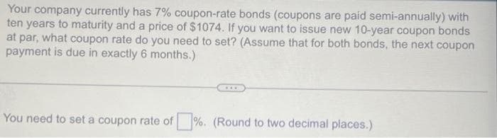 Your company currently has 7% coupon-rate bonds (coupons are paid semi-annually) with
ten years to maturity and a price of $1074. If you want to issue new 10-year coupon bonds
at par, what coupon rate do you need to set? (Assume that for both bonds, the next coupon
payment is due in exactly 6 months.)
You need to set a coupon rate of %. (Round to two decimal places.)