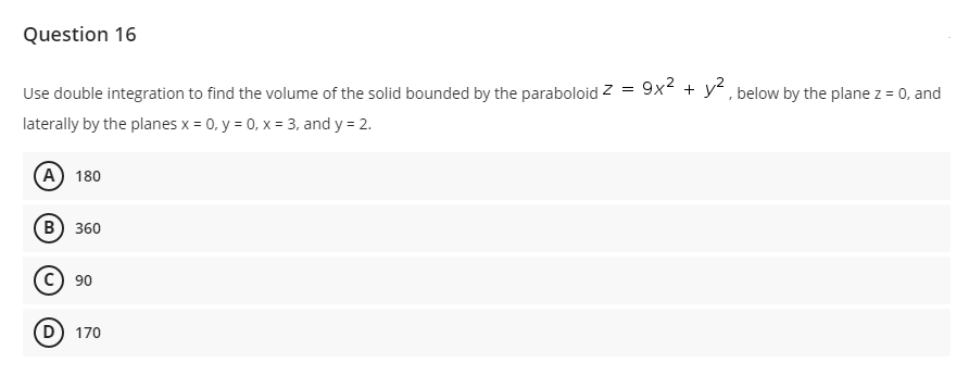 Question 16
Use double integration to find the volume of the solid bounded by the paraboloid z =
9x2 + y?, below by the plane z = 0, and
laterally by the planes x = 0, y = 0, x = 3, and y = 2.
(А) 180
в) 360
c) 90
D) 170
