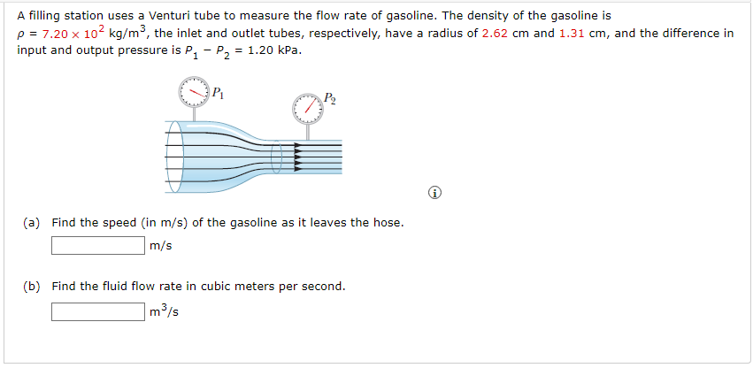 A filling station uses a Venturi tube to measure the flow rate of gasoline. The density of the gasoline is
p = 7.20 x 102 kg/m3, the inlet and outlet tubes, respectively, have a radius of 2.62 cm and 1.31 cm, and the difference in
input and output pressure is P, - P2 = 1.20 kPa.
P1
(a) Find the speed (in m/s) of the gasoline as it leaves the hose.
m/s
(b) Find the fluid flow rate in cubic meters per second.
m3/s
