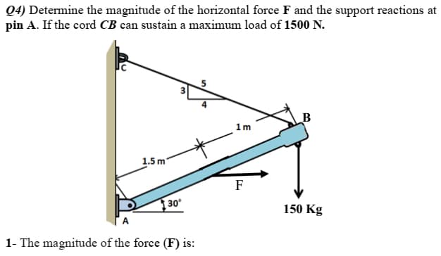 Q4) Determine the magnitude of the horizontal force F and the support reactions at
pin A. If the cord CB can sustain a maximum load of 1500 N.
5
1m
1.5 m
F
30
150 Kg
1- The magnitude of the force (F) is:
