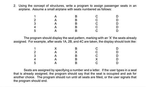 2. Using the concept of structures, write a program to assign passenger seats in an
airplane. Assume a small airplane with seats numbered as follows:
The program should display the seat pattern, marking with an 'X' the seats already
assigned. For example, after seats 1A, 2B, and 4C are taken, the display should look like:
B
Seats are assigned by specifying a number and a letter. If the user types in a seat
that is already assigned, the program should say that the seat is occupied and ask for
another choice. The program should run until all seats are filled, or the user signals that
the program should end.
CCCXC
XAAAA
*N的
