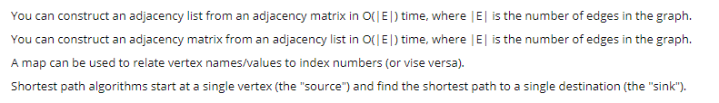 You can construct an adjacency list from an adjacency matrix in O(|E|) time, where |E| is the number of edges in the graph.
You can construct an adjacency matrix from an adjacency list in O(|E|) time, where |E| is the number of edges in the graph.
A map can be used to relate vertex names/values to index numbers (or vise versa).
Shortest path algorithms start at a single vertex (the "source") and find the shortest path to a single destination (the "sink").

