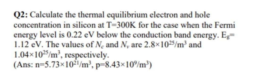 Q2: Calculate the thermal equilibrium electron and hole
concentration in silicon at T=300K for the case when the Fermi
energy level is 0.22 eV below the conduction band energy. Eg=
1.12 eV. The values of N, and N, are 2.8×1025/m³ and
1.04×1025/m³, respectively.
(Ans: n=5.73×10²1/m³, p=8.43×10%m³)
