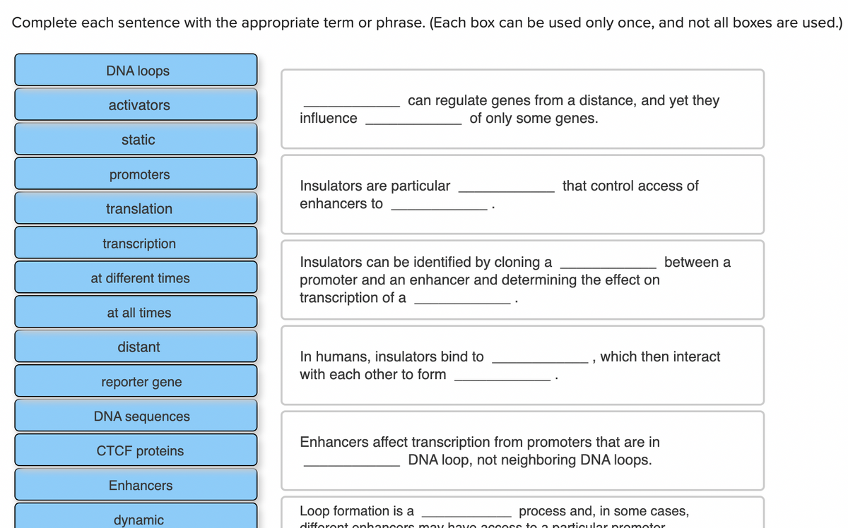 Complete each sentence with the appropriate term or phrase. (Each box can be used only once, and not all boxes are used.)
DNA loops
can regulate genes from a distance, and yet they
of only some genes.
activators
influence
static
promoters
Insulators are particular
that control access of
translation
enhancers to
transcription
Insulators can be identified by cloning a
promoter and an enhancer and determining the effect on
transcription of a
between a
at different times
at all times
distant
In humans, insulators bind to
which then interact
with each other to form
reporter gene
DNA sequences
Enhancers affect transcription from promoters that are in
DNA loop, not neighboring DNA loops.
CTCF proteins
Enhancers
Loop formation is a
process and, in some cases,
dynamic
difforont onhan cors may havo accoss to a porticular promotor
