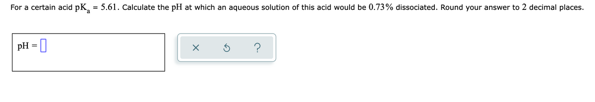 For a certain acid pK, = 5.61. Calculate the pH at which an aqueous solution of this acid would be 0.73% dissociated. Round your answer to 2 decimal places.
a
pH = ||
