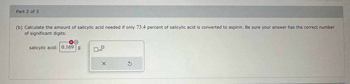 Part 2 of 3
(b) Calculate the amount of salicylic acid needed if only 73.4 percent of salicylic acid is converted to aspirin. Be sure your answer has the correct number
of significant digits.
salicylic acid: 0.169 g
02
X
3