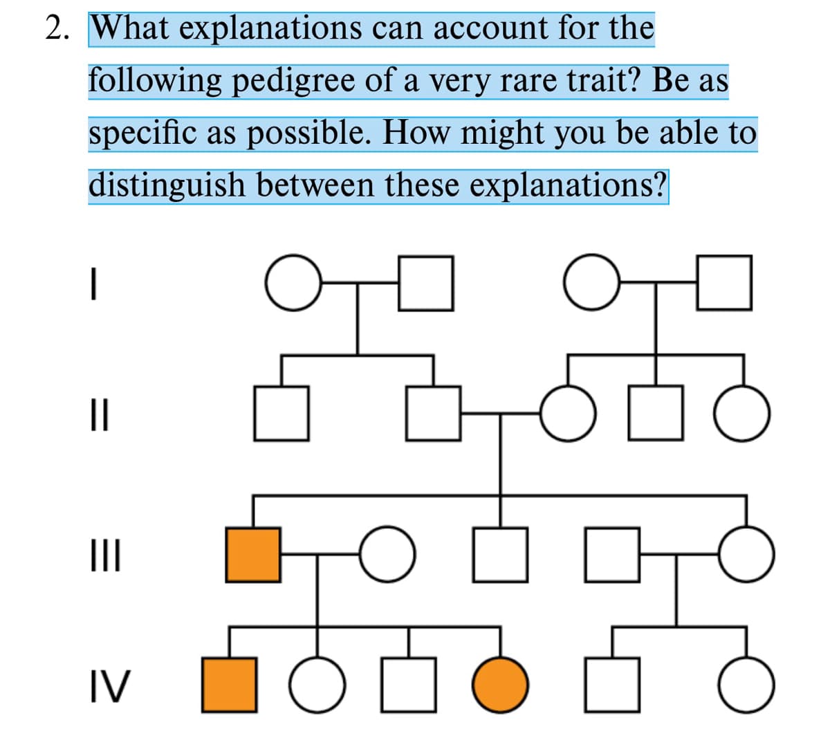 2. What explanations can account for the
following pedigree of a very rare trait? Be as
specific as possible. How might you be able to
distinguish between these explanations?
어미 어미
|
II
IV
%3D
