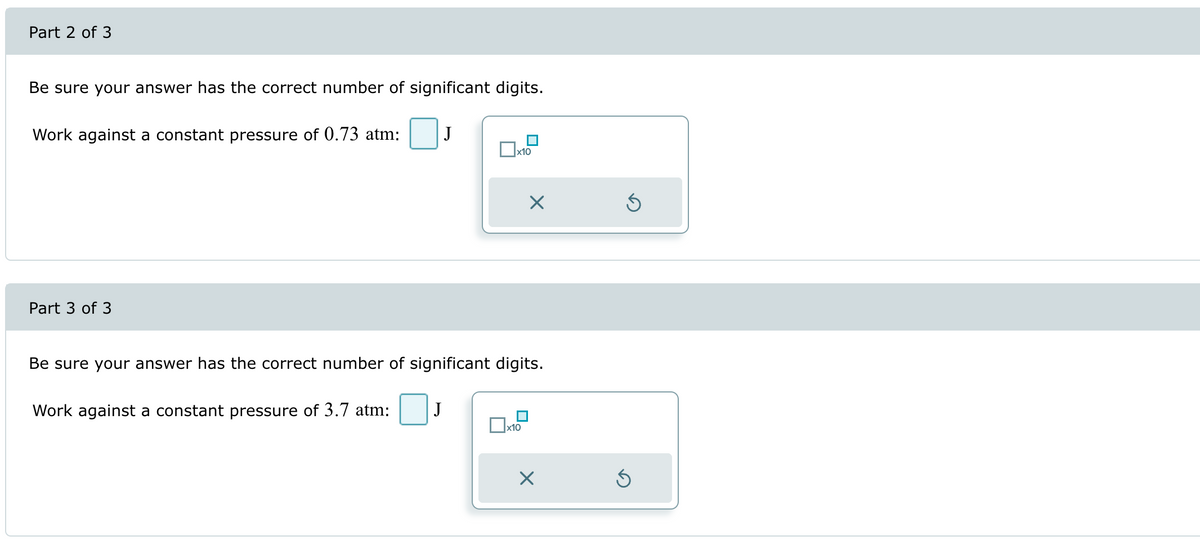 Part 2 of 3
Be sure your answer has the correct number of significant digits.
Work against a constant pressure of 0.73 atm:
J
x10
Part 3 of 3
Х
⑤
Be sure your answer has the correct number of significant digits.
Work against a constant pressure of 3.7 atm:
J
x10
