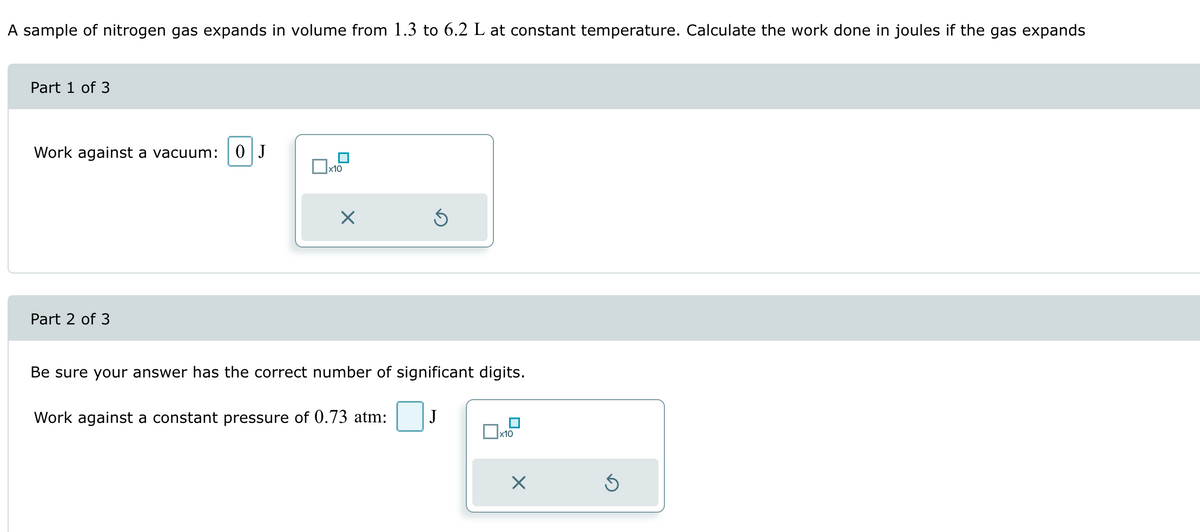 A sample of nitrogen gas expands in volume from 1.3 to 6.2 L at constant temperature. Calculate the work done in joules if the gas expands
Part 1 of 3
Work against a vacuum: 0 J
Part 2 of 3
☐ x10
Be sure your answer has the correct number of significant digits.
Work against a constant pressure of 0.73 atm:
J
☐ x10
☑