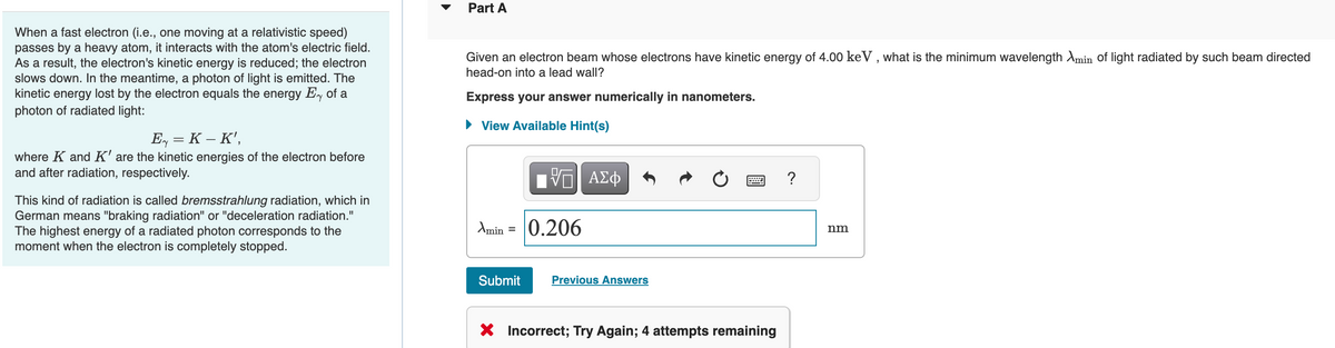 When a fast electron (i.e., one moving at a relativistic speed)
passes by a heavy atom, it interacts with the atom's electric field.
As a result, the electron's kinetic energy is reduced; the electron
slows down. In the meantime, a photon of light is emitted. The
kinetic energy lost by the electron equals the energy Ey of a
photon of radiated light:
E = K - K',
where K and K' are the kinetic energies of the electron before
and after radiation, respectively.
This kind of radiation is called bremsstrahlung radiation, which in
German means "braking radiation" or "deceleration radiation."
The highest energy of a radiated photon corresponds to the
moment when the electron is completely stopped.
Part A
Given an electron beam whose electrons have kinetic energy of 4.00 keV, what is the minimum wavelength Amin of light radiated by such beam directed
head-on into a lead wall?
Express your answer numerically in nanometers.
► View Available Hint(s)
Amin
Submit
V
0.206
ΑΣΦ
Previous Answers
X Incorrect; Try Again; 4 attempts remaining
?
nm