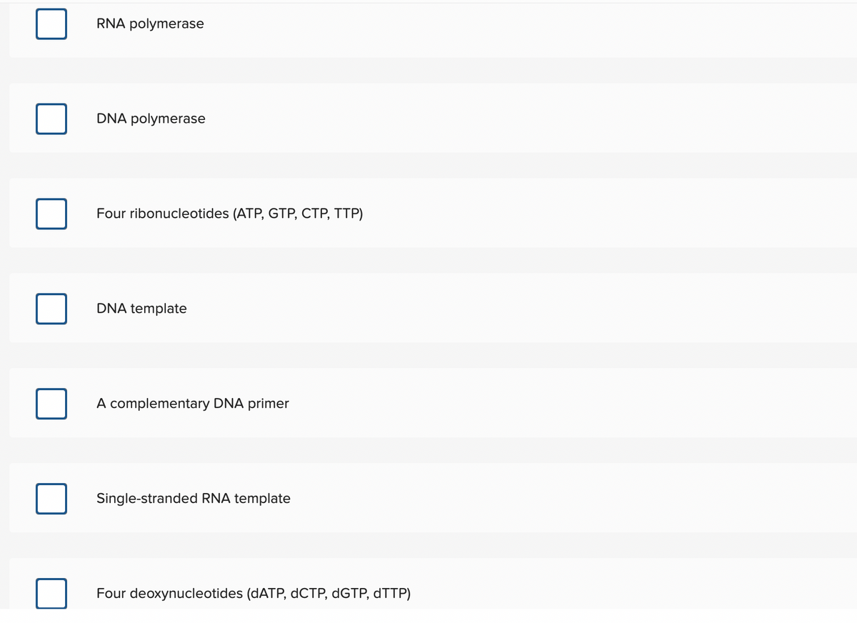 RNA polymerase
DNA polymerase
Four ribonucleotides (ATP, GTP, CTP, TTP)
DNA template
A complementary DNA primer
Single-stranded RNA template
Four deoxynucleotides (DATP, dCTP, dGTP, dTTP)
