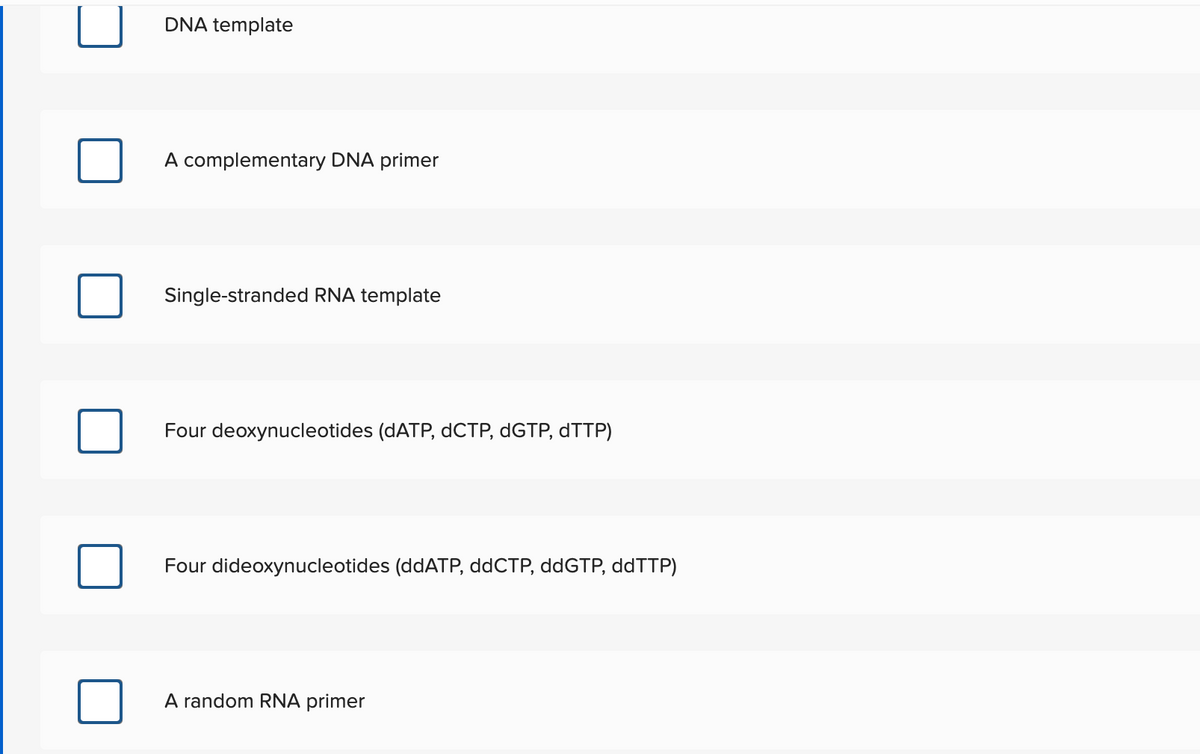 DNA template
A complementary DNA primer
Single-stranded RNA template
Four deoxynucleotides (DATP, dCTP, DGTP, DTTP)
Four dideoxynucleotides (ddATP, ddCTP, ddGTP, ddTTP)
A random RNA primer
