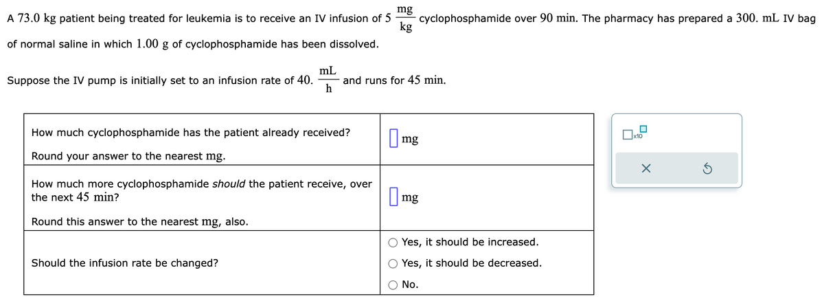 mg
A 73.0 kg patient being treated for leukemia is to receive an IV infusion of 5
kg
of normal saline in which 1.00 g of cyclophosphamide has been dissolved.
Suppose the IV pump is initially set to an infusion rate of 40.
mL
h
How much cyclophosphamide has the patient already received?
Round your answer to the nearest mg.
and runs for 45 min.
How much more cyclophosphamide should the patient receive, over
the next 45 min?
Round this answer to the nearest mg, also.
Should the infusion rate be changed?
cyclophosphamide over 90 min. The pharmacy has prepared a 300. mL IV bag
mg
mg
Yes, it should be increased.
Yes, it should be decreased.
No.
x10
X