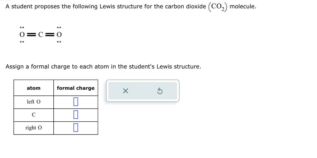 A student proposes the following Lewis structure for the carbon dioxide (CO2) molecule.
: 0 :
Assign a formal charge to each atom in the student's Lewis structure.
atom
formal charge
left O
◎
C
right
ك