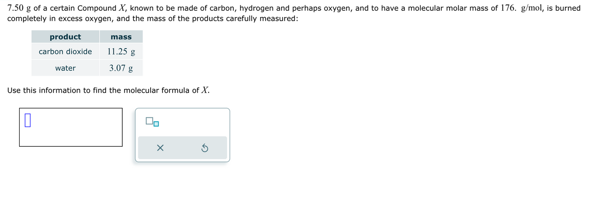 7.50 g of a certain Compound X, known to be made of carbon, hydrogen and perhaps oxygen, and to have a molecular molar mass of 176. g/mol, is burned
completely in excess oxygen, and the mass of the products carefully measured:
product
mass
carbon dioxide
11.25 g
water
3.07 g
Use this information to find the molecular formula of X.
☐
☑