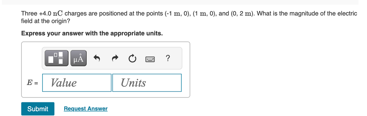 Three +4.0 nC charges are positioned at the points (-1 m, 0), (1 m, 0), and (0, 2 m). What is the magnitude of the electric
field at the origin?
Express your answer with the appropriate units.
E =
Submit
0
µÅ
Value
Request Answer
Units
?