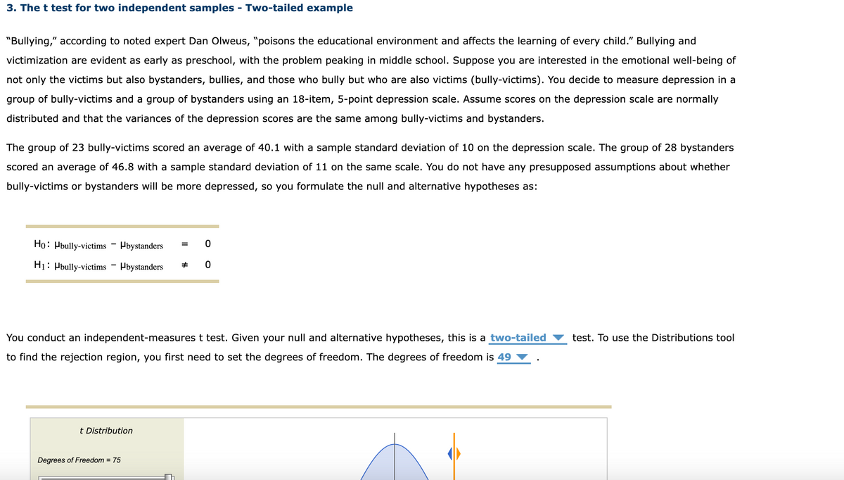 3. The t test for two independent samples - Two-tailed example
"Bullying," according to noted expert Dan Olweus, "poisons the educational environment and affects the learning of every child." Bullying and
victimization are evident as early as preschool, with the problem peaking in middle school. Suppose you are interested in the emotional well-being of
not only the victims but also bystanders, bullies, and those who bully but who are also victims (bully-victims). You decide to measure depression in a
group of bully-victims and a group of bystanders using an 18-item, 5-point depression scale. Assume scores on the depression scale are normally
distributed and that the variances of the depression scores are the same among bully-victims and bystanders.
The group of 23 bully-victims scored an average of 40.1 with a sample standard deviation of 10 on the depression scale. The group of 28 bystanders
scored an average of 46.8 with a sample standard deviation of 11 on the same scale. You do not have any presupposed assumptions about whether
bully-victims or bystanders will be more depressed, so you formulate the null and alternative hypotheses as:
Ho Hbully-victims Hbystanders
H1 Hbully-victims Hbystanders #
0
0
You conduct an independent-measures t test. Given your null and alternative hypotheses, this is a two-tailed
to find the rejection region, you first need to set the degrees of freedom. The degrees of freedom is 49
t Distribution
Degrees of Freedom = 75
test. To use the Distributions tool