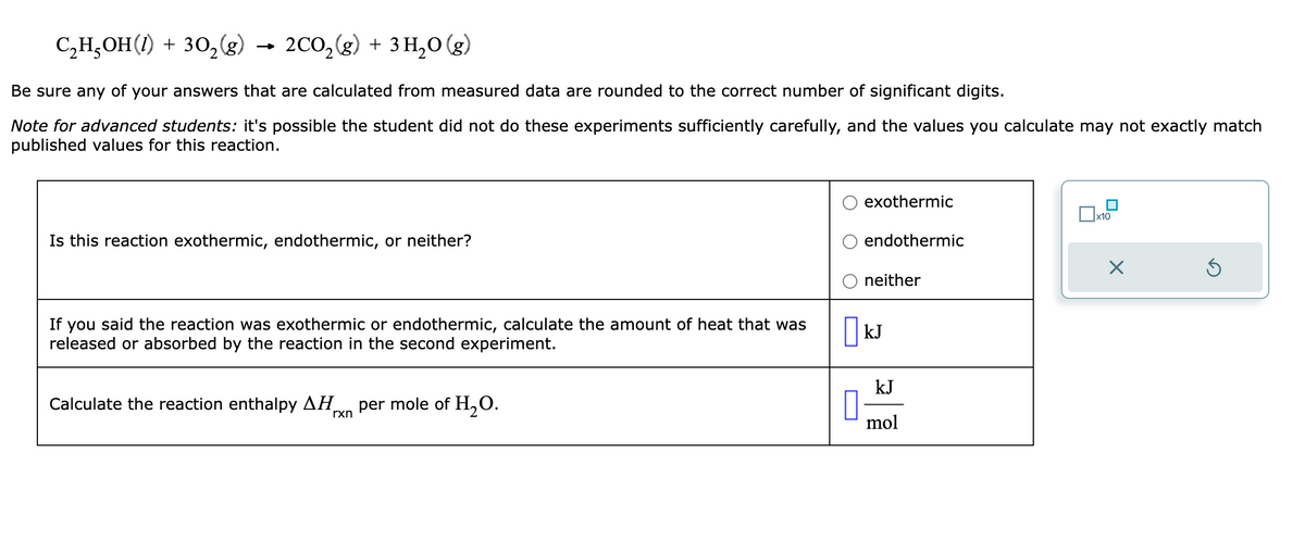 C₂H₂OH(1) + 302₂(g) 2CO₂(g) + 3H₂O(g)
Be sure any of your answers that are calculated from measured data are rounded to the correct number of significant digits.
Note for advanced students: it's possible the student did not do these experiments sufficiently carefully, and the values you calculate may not exactly match
published values for this reaction.
Is this reaction exothermic, endothermic, or neither?
If you said the reaction was exothermic or endothermic, calculate the amount of heat that was
released or absorbed by the reaction in the second experiment.
Calculate the reaction enthalpy ΔΗ per mole of H₂O.
rxn
0
exothermic
endothermic
neither
kJ
kJ
mol
x10
X
Ś