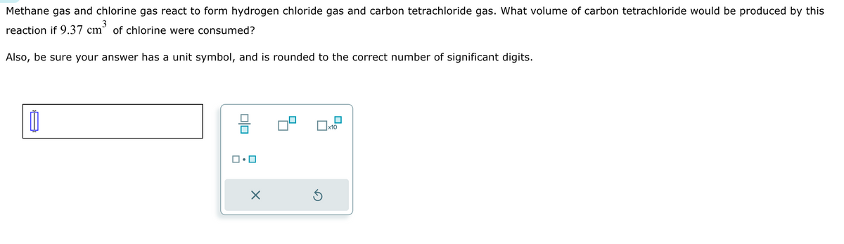 Methane gas and chlorine gas react to form hydrogen chloride gas and carbon tetrachloride gas. What volume of carbon tetrachloride would be produced by this
reaction if 9.37 cm³ of chlorine were consumed?
Also, be sure your answer has a unit symbol, and is rounded to the correct number of significant digits.
☑
ك
x10