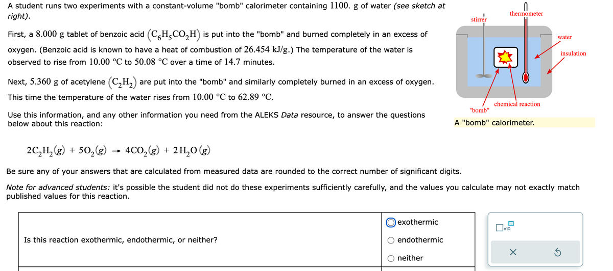 A student runs two experiments with a constant-volume "bomb" calorimeter containing 1100. g of water (see sketch at
right).
First, a 8.000 g tablet of benzoic acid (CH₂CO₂H) is put into the "bomb" and burned completely in an excess of
oxygen. (Benzoic acid is known to have a heat of combustion of 26.454 kJ/g.) The temperature of the water is
observed to rise from 10.00 °C to 50.08 °C over a time of 14.7 minutes.
Next, 5.360 g of acetylene (C₂H₂) are put into the "bomb" and similarly completely burned in an excess of oxygen.
This time the temperature of the water rises from 10.00 °C to 62.89 °C.
Use this information, and any other information you need from the ALEKS Data resource, to answer the questions
below about this reaction:
Is this reaction exothermic, endothermic, or neither?
exothermic
endothermic
stirrer
neither
n
thermometer
chemical reaction
2C₂H₂(g) + 50₂ (g)
4CO₂(g) + 2H₂O(g)
Be sure any of your answers that are calculated from measured data are rounded to the correct number of significant digits.
Note for advanced students: it's possible the student did not do these experiments sufficiently carefully, and the values you calculate may not exactly match
published values for this reaction.
"bomb"
A "bomb" calorimeter.
x10
water
X
insulation
S