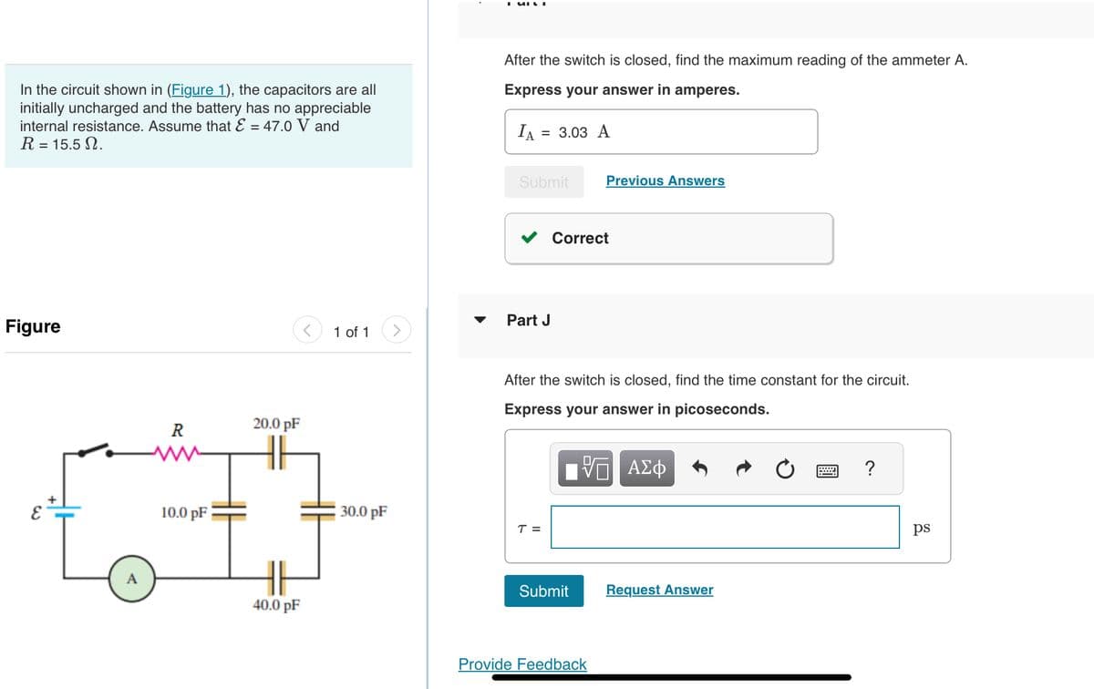 In the circuit shown in (Figure 1), the capacitors are all
initially uncharged and the battery has no appreciable
internal resistance. Assume that E = 47.0 V and
R = 15.5 2.
Figure
Eε
R
10.0 pF
20.0 pF
40.0 pF
1 of 1
30.0 pF
After the switch is closed, find the maximum reading of the ammeter A.
Express your answer in amperes.
IA
= 3.03 A
Submit
Part J
T =
Correct
After the switch is closed, find the time constant for the circuit.
Express your answer in picoseconds.
Previous Answers
Submit
Provide Feedback
ΑΣΦ
Request Answer
?
ps