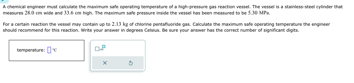A chemical engineer must calculate the maximum safe operating temperature of a high-pressure gas reaction vessel. The vessel is a stainless-steel cylinder that
measures 28.0 cm wide and 33.6 cm high. The maximum safe pressure inside the vessel has been measured to be 5.30 MPa.
For a certain reaction the vessel may contain up to 2.13 kg of chlorine pentafluoride gas. Calculate the maximum safe operating temperature the engineer
should recommend for this reaction. Write your answer in degrees Celsius. Be sure your answer has the correct number of significant digits.
temperature: °C
x10