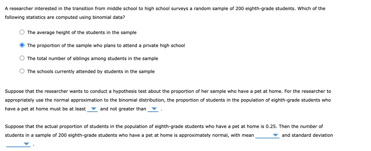 A researcher interested in the transition from middle school to high school surveys a random sample of 200 eighth-grade students. Which of the
following statistics are computed using binomial data?
The average height of the students in the sample
The proportion of the sample who plans to attend a private high school
The total number of siblings among students in the sample
The schools currently attended by students in the sample
Suppose that the researcher wants to conduct a hypothesis test about the proportion of her sample who have a pet at home. For the researcher to
appropriately use the normal approximation to the binomial distribution, the proportion of students in the population of eighth-grade students who
have a pet at home must be at least and not greater than
Suppose that the actual proportion of students in the population of eighth-grade students who have a pet at home is 0.25. Then the number of
students in a sample of 200 eighth-grade students who have a pet at home is approximately normal, with mean
and standard deviation