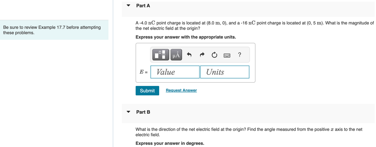 Be sure to review Example 17.7 before attempting
these problems.
Part A
A -4.0 nC point charge is located at (8.0 m, 0), and a -16 nC point charge is located at (0, 5 m). What is the magnitude of
the net electric field at the origin?
Express your answer with the appropriate units.
E =
Submit
Part B
μÅ
Value
Request Answer
Units
?
What is the direction of the net electric field at the origin? Find the angle measured from the positive x axis to the net
electric field.
Express your answer in degrees.
