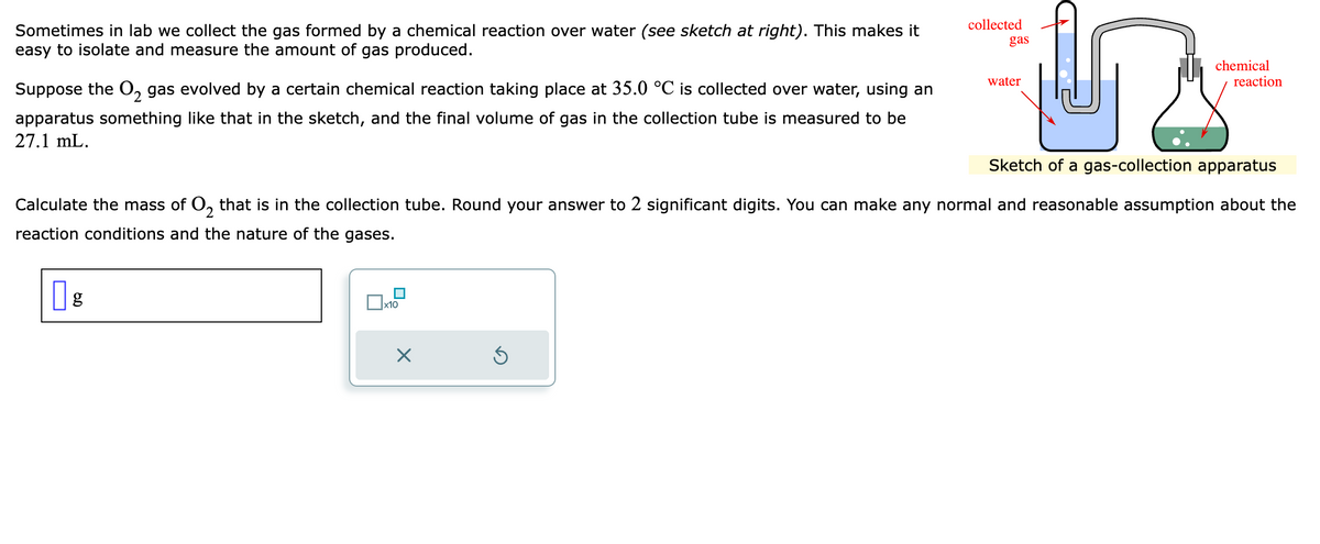 Sometimes in lab we collect the gas formed by a chemical reaction over water (see sketch at right). This makes it
easy to isolate and measure the amount of gas produced.
Suppose the O₂ gas evolved by a certain chemical reaction taking place at 35.0 °C is collected over water, using an
apparatus something like that in the sketch, and the final volume of gas in the collection tube is measured to be
27.1 mL.
g
x10
X
y
Sketch of a gas-collection apparatus
Ś
collected
Calculate the mass of 02 that is in the collection tube. Round your answer to 2 significant digits. You can make any normal and reasonable assumption about the
reaction conditions and the nature of the gases.
gas
water
chemical
reaction