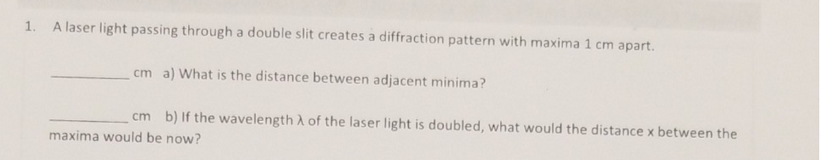 1.
A laser light passing through a double slit creates a diffraction pattern with maxima 1 cm apart.
cm a) What is the distance between adjacent minima?
cm b) If the wavelength A of the laser light is doubled, what would the distance x between the
maxima would be now?