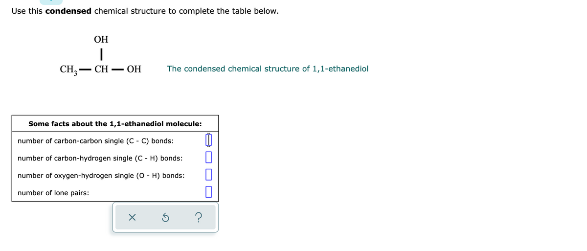Use this condensed chemical structure to complete the table below.
OH
I
CH3-CH- OH
Some facts about the 1,1-ethanediol molecule:
number of carbon-carbon single (C - C) bonds:
11
1
number of carbon-hydrogen single (C - H) bonds:
number of oxygen-hydrogen single (O - H) bonds:
number of lone pairs:
X Ś
The condensed chemical structure of 1,1-ethanediol
?