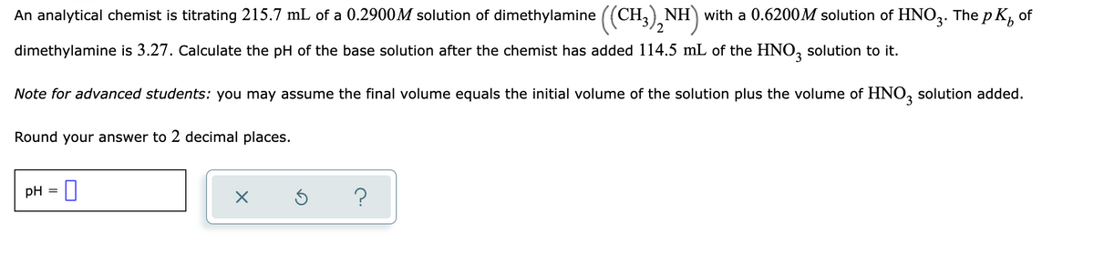 An analytical chemist is titrating 215.7 mL of a 0.2900M solution of dimethylamine ((CH,) NH) with a 0.6200M solution of HNO3. The p K, of
9.
dimethylamine is 3.27. Calculate the pH of the base solution after the chemist has added 114.5 mL of the HNO, solution to it.
Note for advanced students: you may assume the final volume equals the initial volume of the solution plus the volume of HNO, solution added.
Round your answer to 2 decimal places.
pH = 0
