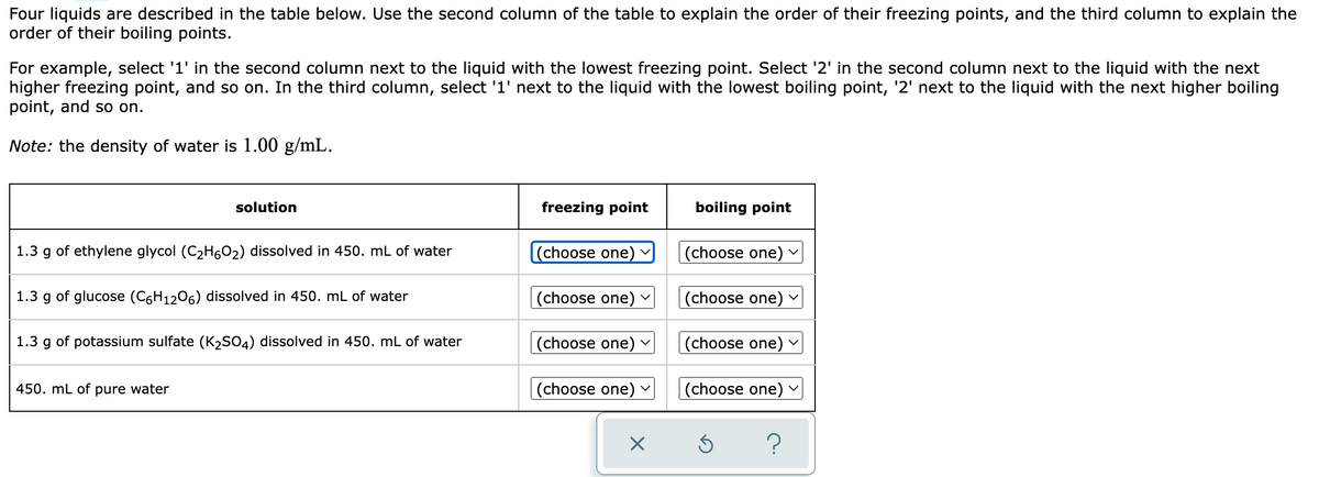 Four liquids are described in the table below. Use the second column of the table to explain the order of their freezing points, and the third column to explain the
order of their boiling points.
For example, select '1' in the second column next to the liquid with the lowest freezing point. Select '2' in the second column next to the liquid with the next
higher freezing point, and so on. In the third column, select '1' next to the liquid with the lowest boiling point, '2' next to the liquid with the next higher boiling
point, and so on.
Note: the density of water is 1.00 g/mL.
solution
freezing point
boiling point
1.3
g of ethylene glycol (C2H602) dissolved in 450. mL of water
(choose one)
|(choose one)
1.3 g of glucose (C6H1206) dissolved in 450. mL of water
(choose one) v
(choose one) v
1.3 g of potassium sulfate (K2SO4) dissolved in 450. mL of water
(choose one)
(choose one) v
450. mL of pure water
(choose one) ▼
(choose one)
