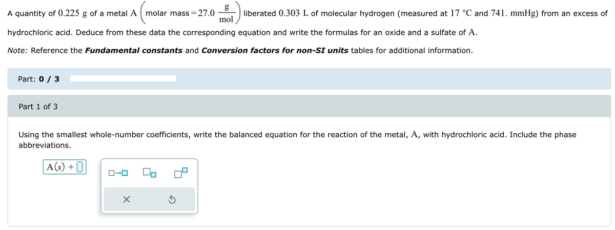 g
A quantity of 0.225 g of a metal A molar mass = 27.0
mol
liberated 0.303 L of molecular hydrogen (measured at 17 °C and 741. mmHg) from an excess of
hydrochloric acid. Deduce from these data the corresponding equation and write the formulas for an oxide and a sulfate of A.
Note: Reference the Fundamental constants and Conversion factors for non-SI units tables for additional information.
Part: 0 / 3
Part 1 of 3
Using the smallest whole-number coefficients, write the balanced equation for the reaction of the metal, A, with hydrochloric acid. Include the phase
abbreviations.
A(s) +
ロ→ロ